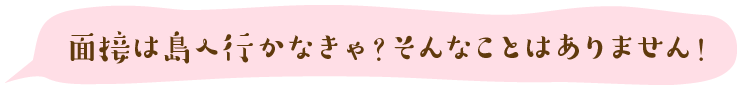 面接は島へ行かなきゃ?そんなことはありません!