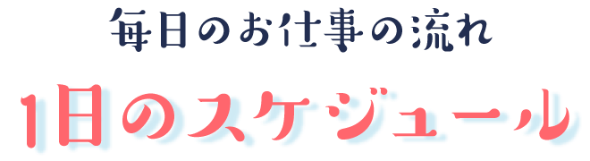 毎日のお仕事の流れ
1日のスケジュール